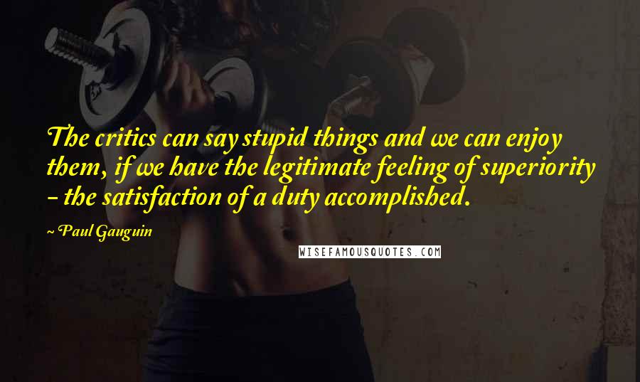 Paul Gauguin Quotes: The critics can say stupid things and we can enjoy them, if we have the legitimate feeling of superiority - the satisfaction of a duty accomplished.