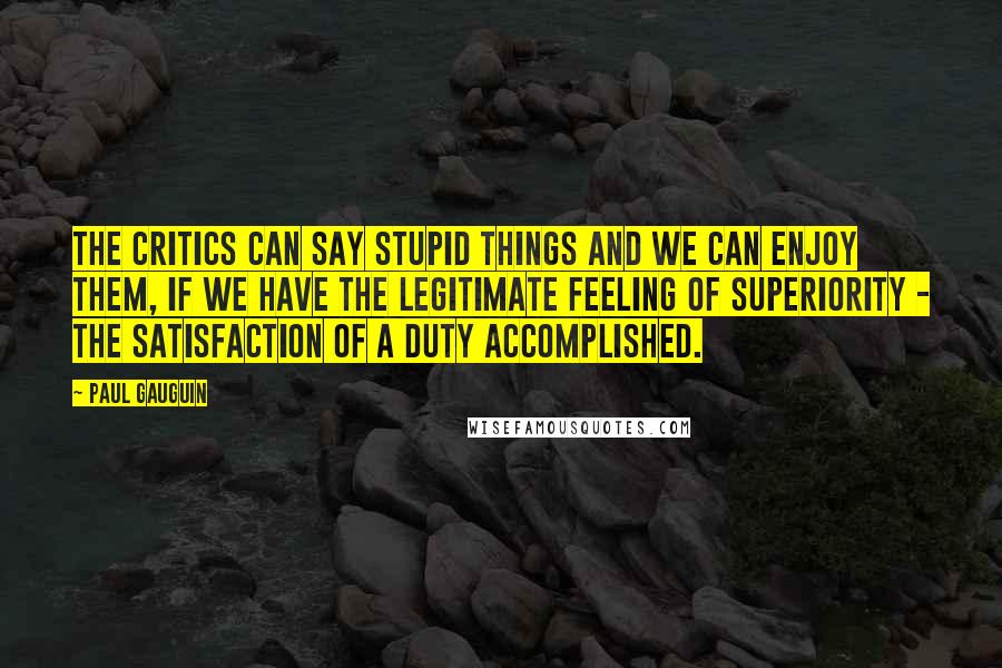 Paul Gauguin Quotes: The critics can say stupid things and we can enjoy them, if we have the legitimate feeling of superiority - the satisfaction of a duty accomplished.