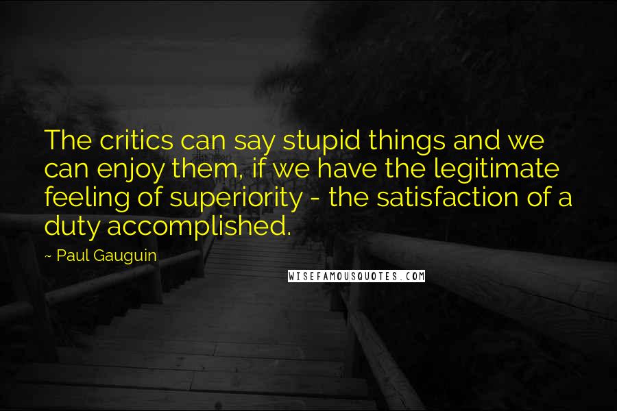 Paul Gauguin Quotes: The critics can say stupid things and we can enjoy them, if we have the legitimate feeling of superiority - the satisfaction of a duty accomplished.