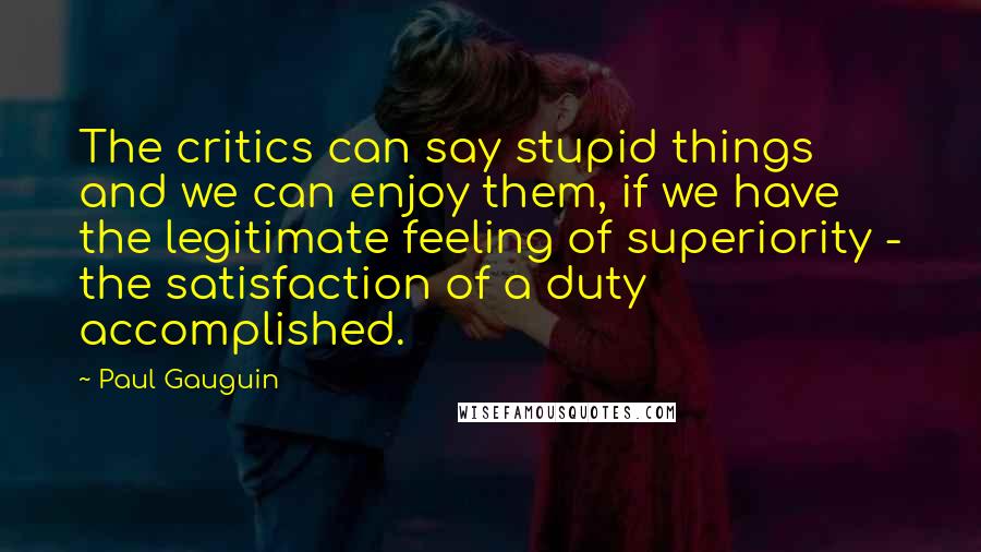 Paul Gauguin Quotes: The critics can say stupid things and we can enjoy them, if we have the legitimate feeling of superiority - the satisfaction of a duty accomplished.