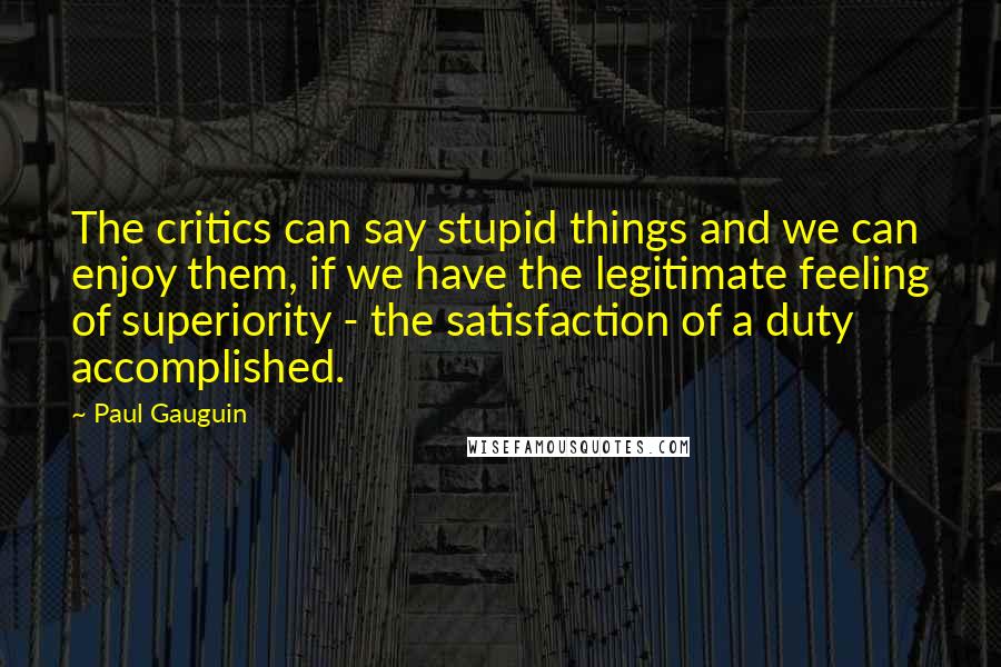 Paul Gauguin Quotes: The critics can say stupid things and we can enjoy them, if we have the legitimate feeling of superiority - the satisfaction of a duty accomplished.
