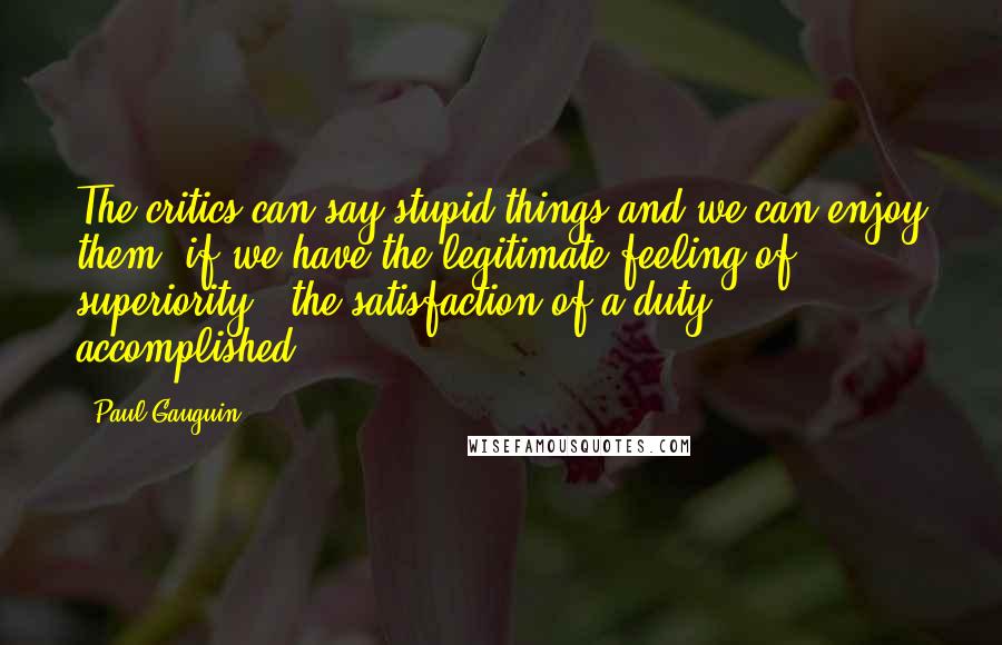 Paul Gauguin Quotes: The critics can say stupid things and we can enjoy them, if we have the legitimate feeling of superiority - the satisfaction of a duty accomplished.