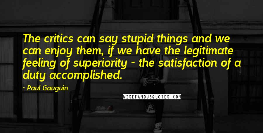 Paul Gauguin Quotes: The critics can say stupid things and we can enjoy them, if we have the legitimate feeling of superiority - the satisfaction of a duty accomplished.