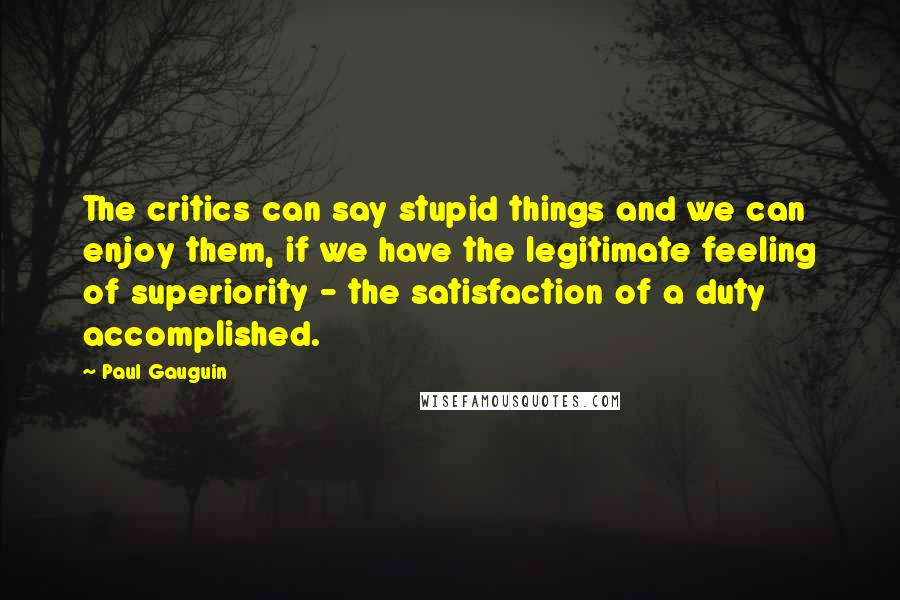 Paul Gauguin Quotes: The critics can say stupid things and we can enjoy them, if we have the legitimate feeling of superiority - the satisfaction of a duty accomplished.