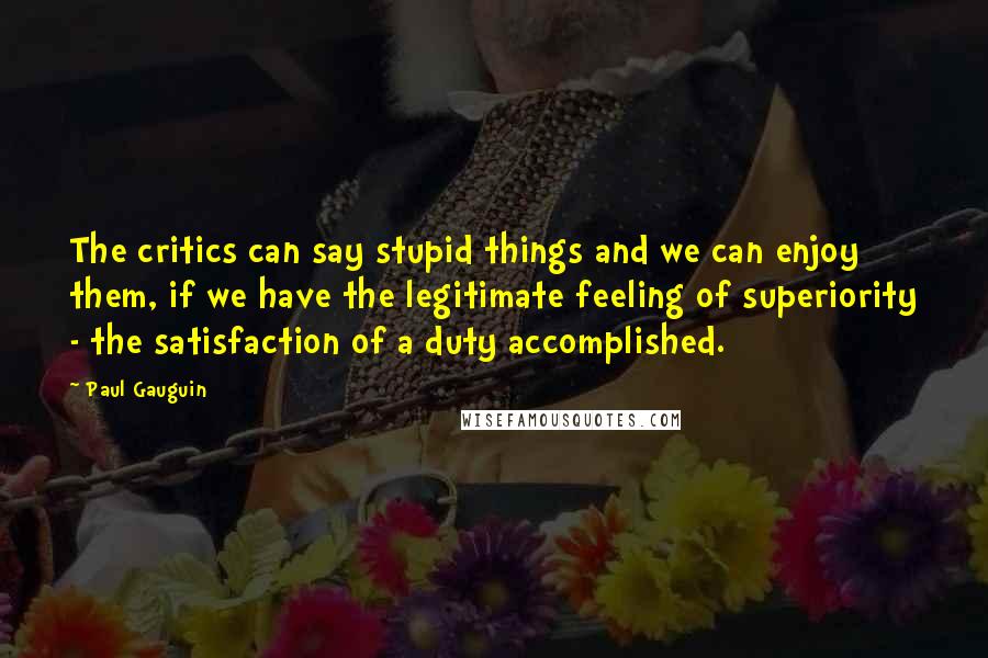 Paul Gauguin Quotes: The critics can say stupid things and we can enjoy them, if we have the legitimate feeling of superiority - the satisfaction of a duty accomplished.
