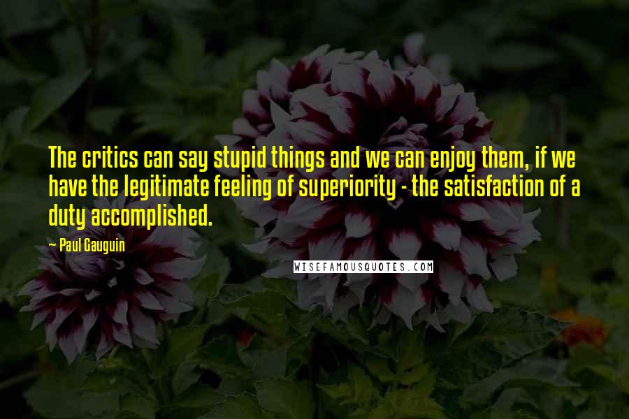 Paul Gauguin Quotes: The critics can say stupid things and we can enjoy them, if we have the legitimate feeling of superiority - the satisfaction of a duty accomplished.
