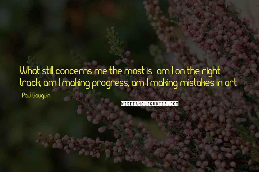 Paul Gauguin Quotes: What still concerns me the most is: am I on the right track, am I making progress, am I making mistakes in art?