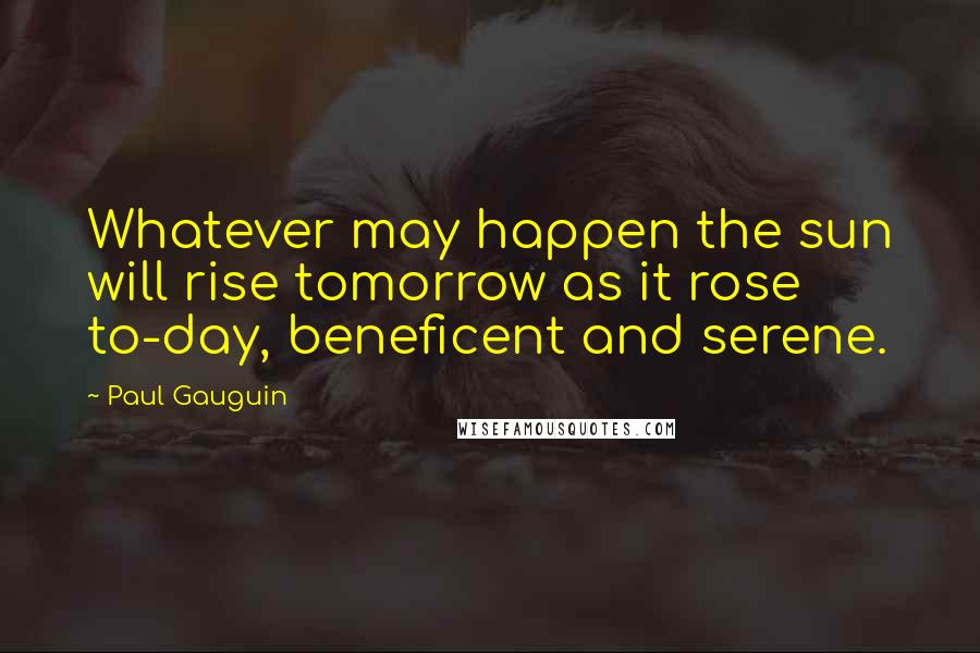 Paul Gauguin Quotes: Whatever may happen the sun will rise tomorrow as it rose to-day, beneficent and serene.