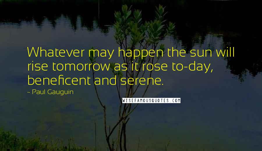 Paul Gauguin Quotes: Whatever may happen the sun will rise tomorrow as it rose to-day, beneficent and serene.