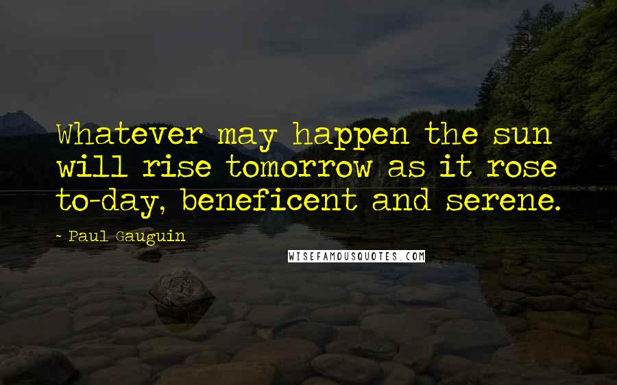 Paul Gauguin Quotes: Whatever may happen the sun will rise tomorrow as it rose to-day, beneficent and serene.