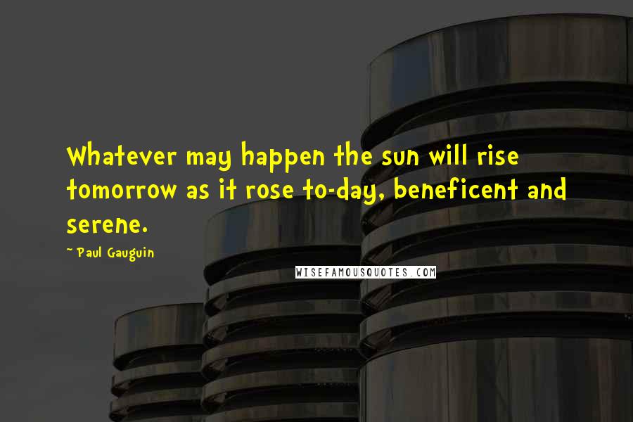 Paul Gauguin Quotes: Whatever may happen the sun will rise tomorrow as it rose to-day, beneficent and serene.