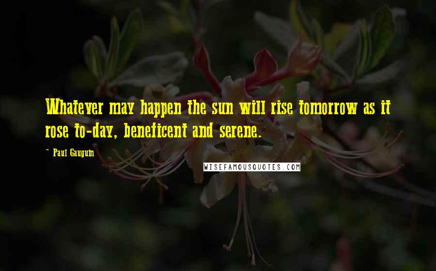 Paul Gauguin Quotes: Whatever may happen the sun will rise tomorrow as it rose to-day, beneficent and serene.