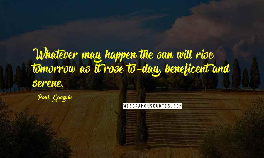 Paul Gauguin Quotes: Whatever may happen the sun will rise tomorrow as it rose to-day, beneficent and serene.