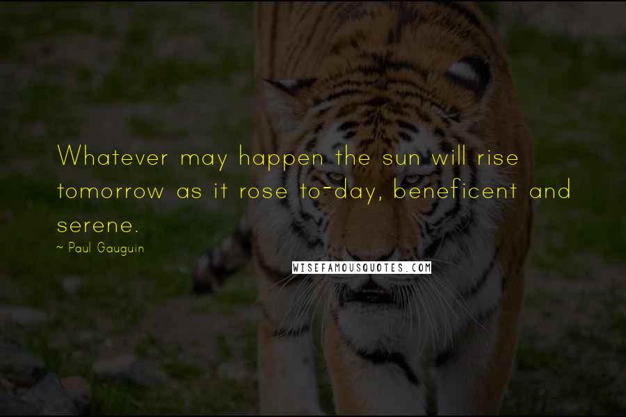 Paul Gauguin Quotes: Whatever may happen the sun will rise tomorrow as it rose to-day, beneficent and serene.