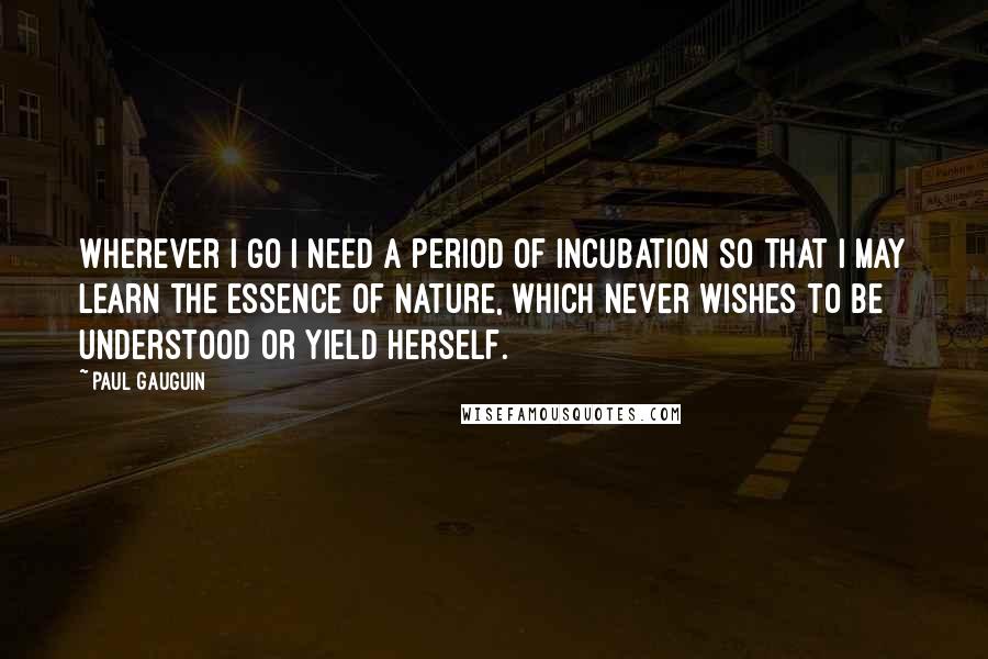 Paul Gauguin Quotes: Wherever I go I need a period of incubation so that I may learn the essence of nature, which never wishes to be understood or yield herself.