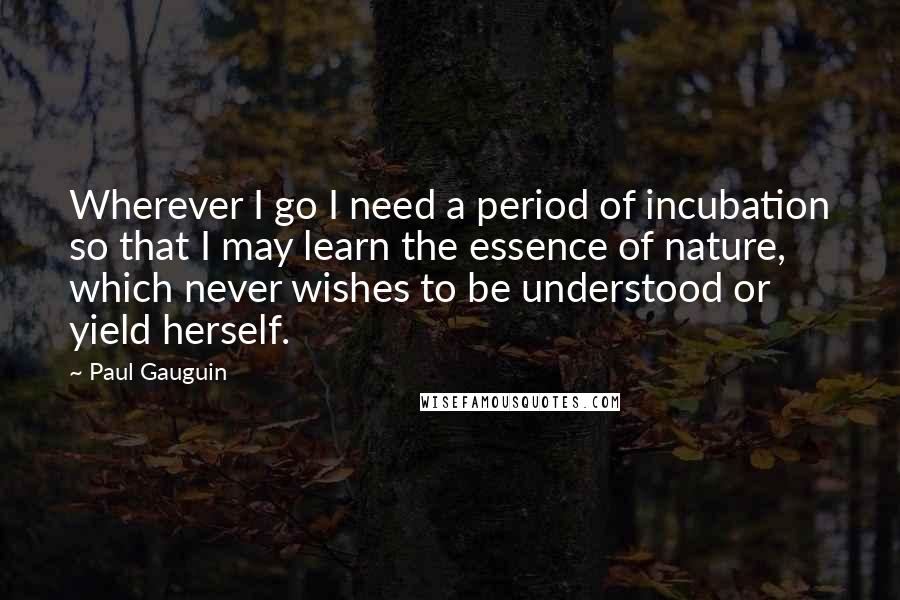 Paul Gauguin Quotes: Wherever I go I need a period of incubation so that I may learn the essence of nature, which never wishes to be understood or yield herself.