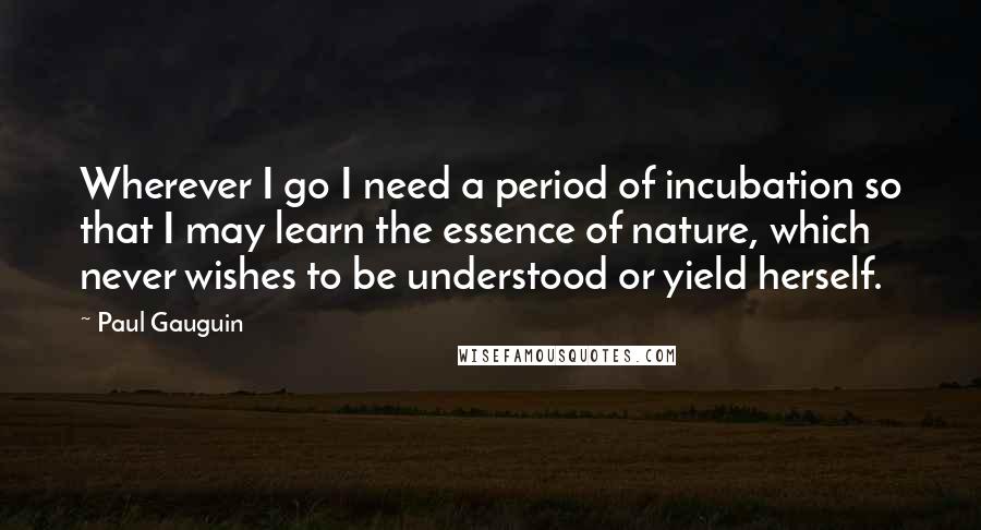 Paul Gauguin Quotes: Wherever I go I need a period of incubation so that I may learn the essence of nature, which never wishes to be understood or yield herself.