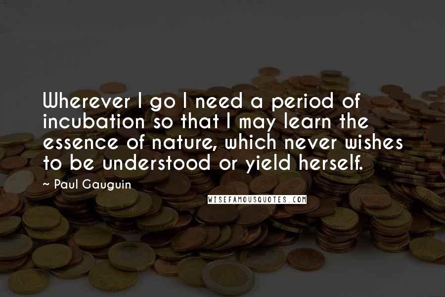 Paul Gauguin Quotes: Wherever I go I need a period of incubation so that I may learn the essence of nature, which never wishes to be understood or yield herself.