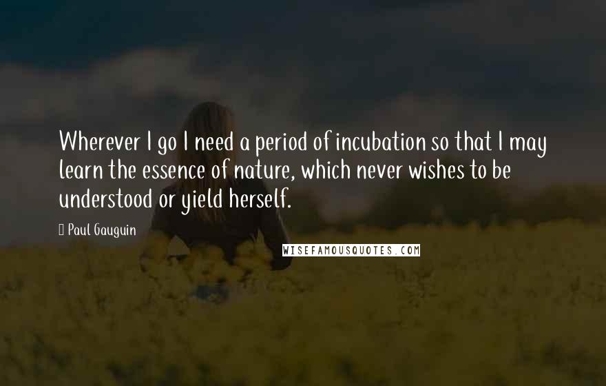 Paul Gauguin Quotes: Wherever I go I need a period of incubation so that I may learn the essence of nature, which never wishes to be understood or yield herself.