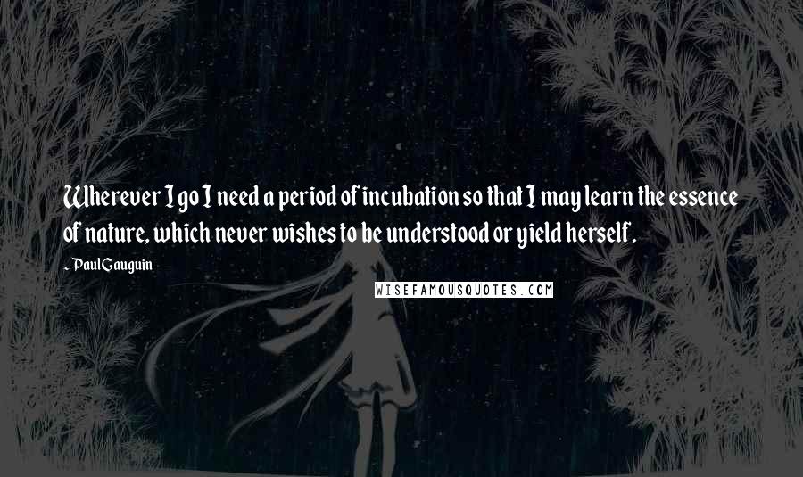 Paul Gauguin Quotes: Wherever I go I need a period of incubation so that I may learn the essence of nature, which never wishes to be understood or yield herself.