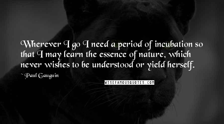 Paul Gauguin Quotes: Wherever I go I need a period of incubation so that I may learn the essence of nature, which never wishes to be understood or yield herself.