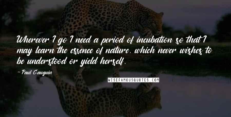 Paul Gauguin Quotes: Wherever I go I need a period of incubation so that I may learn the essence of nature, which never wishes to be understood or yield herself.