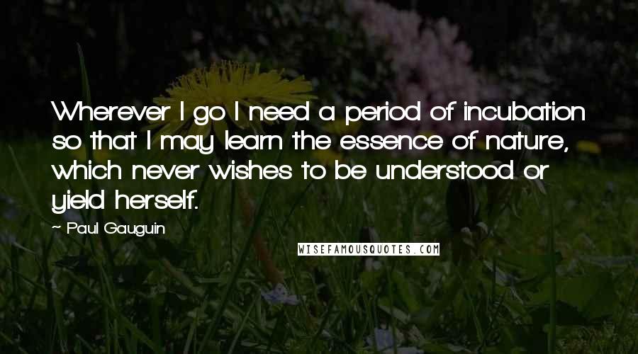 Paul Gauguin Quotes: Wherever I go I need a period of incubation so that I may learn the essence of nature, which never wishes to be understood or yield herself.