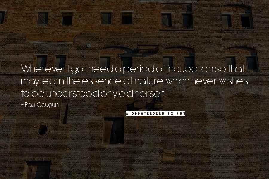 Paul Gauguin Quotes: Wherever I go I need a period of incubation so that I may learn the essence of nature, which never wishes to be understood or yield herself.