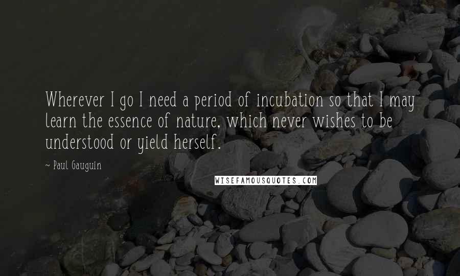 Paul Gauguin Quotes: Wherever I go I need a period of incubation so that I may learn the essence of nature, which never wishes to be understood or yield herself.