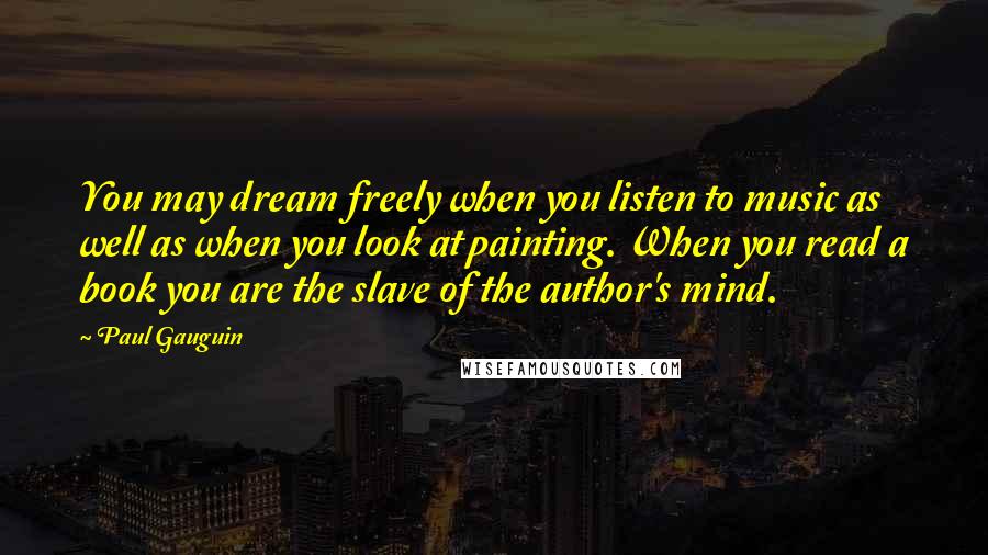 Paul Gauguin Quotes: You may dream freely when you listen to music as well as when you look at painting. When you read a book you are the slave of the author's mind.