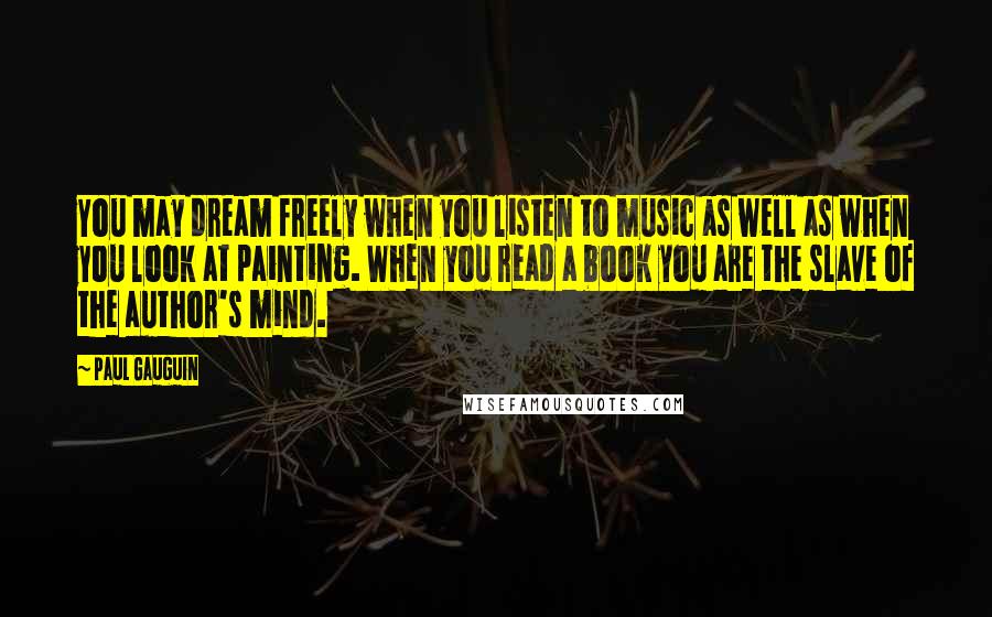 Paul Gauguin Quotes: You may dream freely when you listen to music as well as when you look at painting. When you read a book you are the slave of the author's mind.