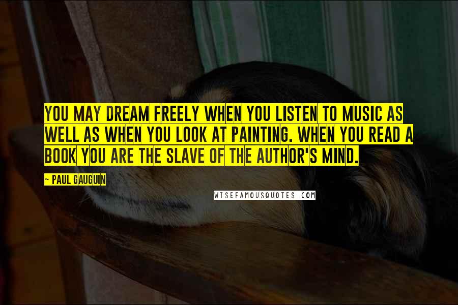 Paul Gauguin Quotes: You may dream freely when you listen to music as well as when you look at painting. When you read a book you are the slave of the author's mind.