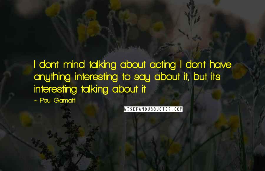 Paul Giamatti Quotes: I don't mind talking about acting. I don't have anything interesting to say about it, but it's interesting talking about it.