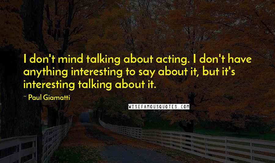 Paul Giamatti Quotes: I don't mind talking about acting. I don't have anything interesting to say about it, but it's interesting talking about it.