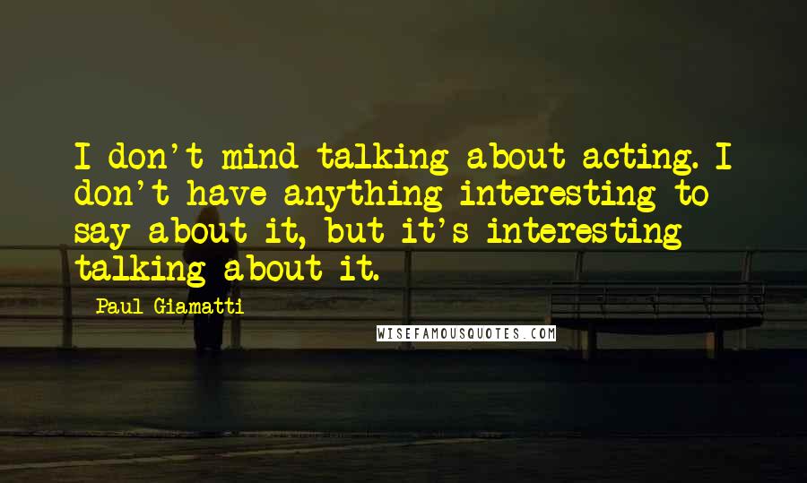 Paul Giamatti Quotes: I don't mind talking about acting. I don't have anything interesting to say about it, but it's interesting talking about it.