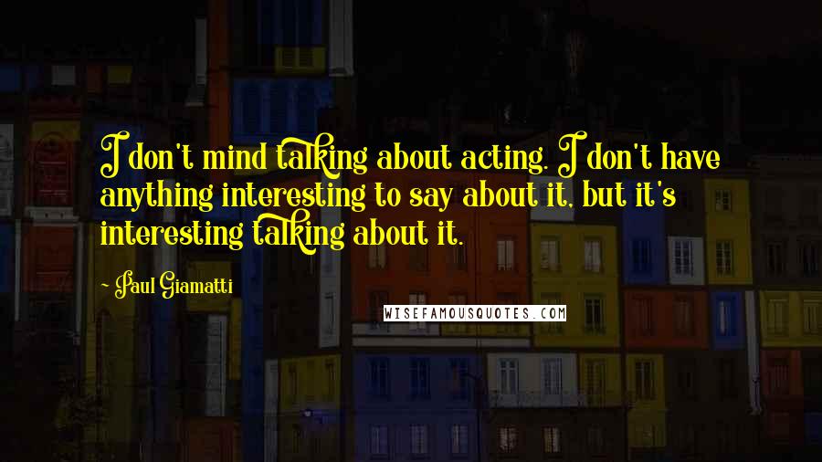 Paul Giamatti Quotes: I don't mind talking about acting. I don't have anything interesting to say about it, but it's interesting talking about it.