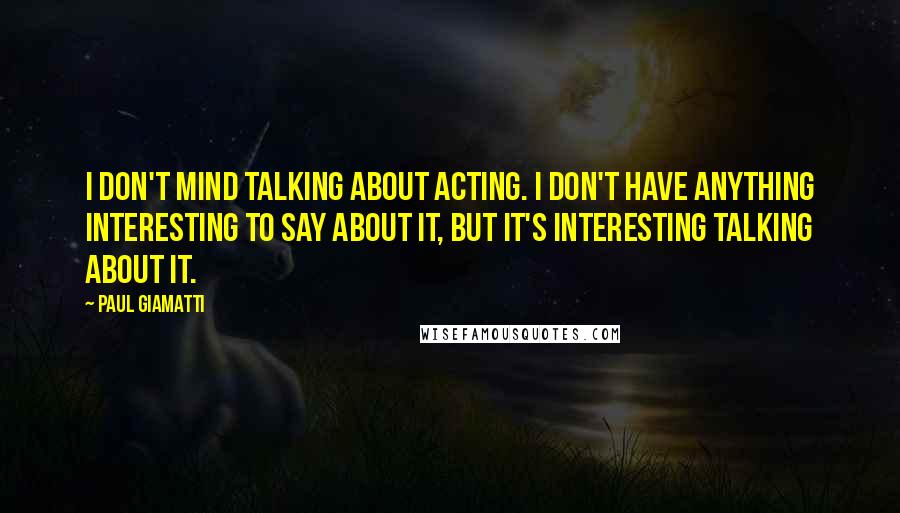 Paul Giamatti Quotes: I don't mind talking about acting. I don't have anything interesting to say about it, but it's interesting talking about it.