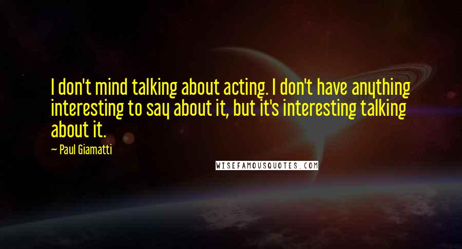 Paul Giamatti Quotes: I don't mind talking about acting. I don't have anything interesting to say about it, but it's interesting talking about it.