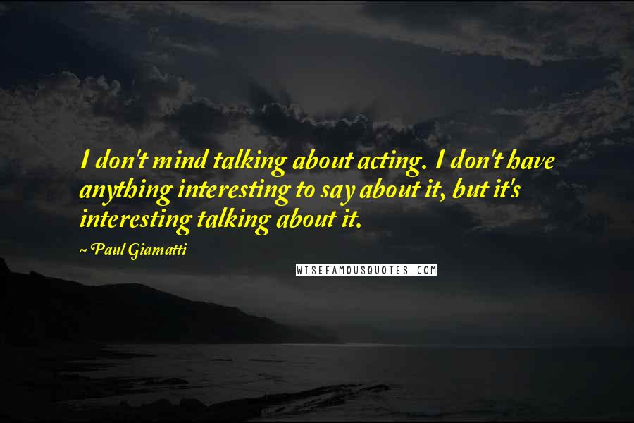 Paul Giamatti Quotes: I don't mind talking about acting. I don't have anything interesting to say about it, but it's interesting talking about it.