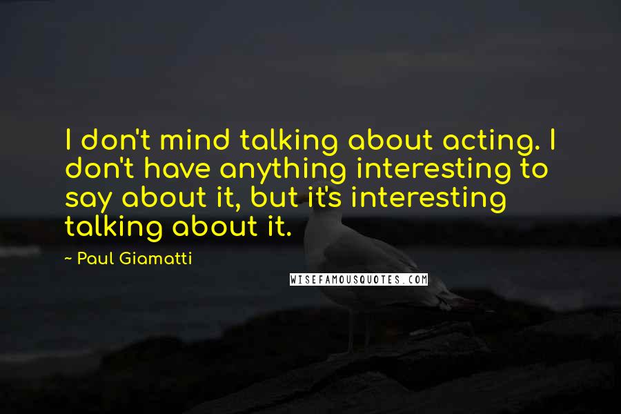 Paul Giamatti Quotes: I don't mind talking about acting. I don't have anything interesting to say about it, but it's interesting talking about it.