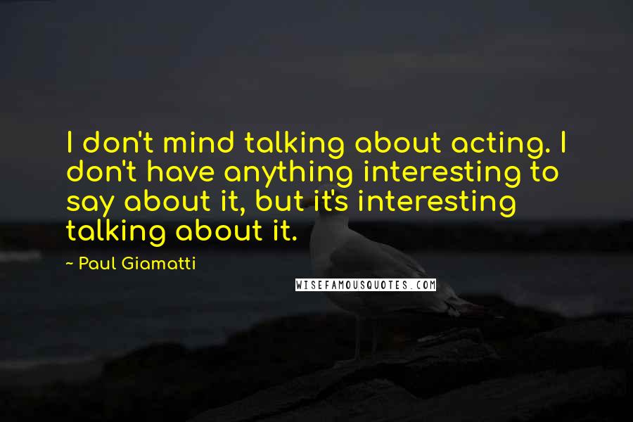 Paul Giamatti Quotes: I don't mind talking about acting. I don't have anything interesting to say about it, but it's interesting talking about it.