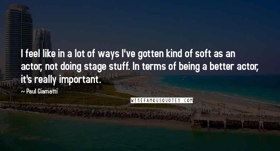Paul Giamatti Quotes: I feel like in a lot of ways I've gotten kind of soft as an actor, not doing stage stuff. In terms of being a better actor, it's really important.