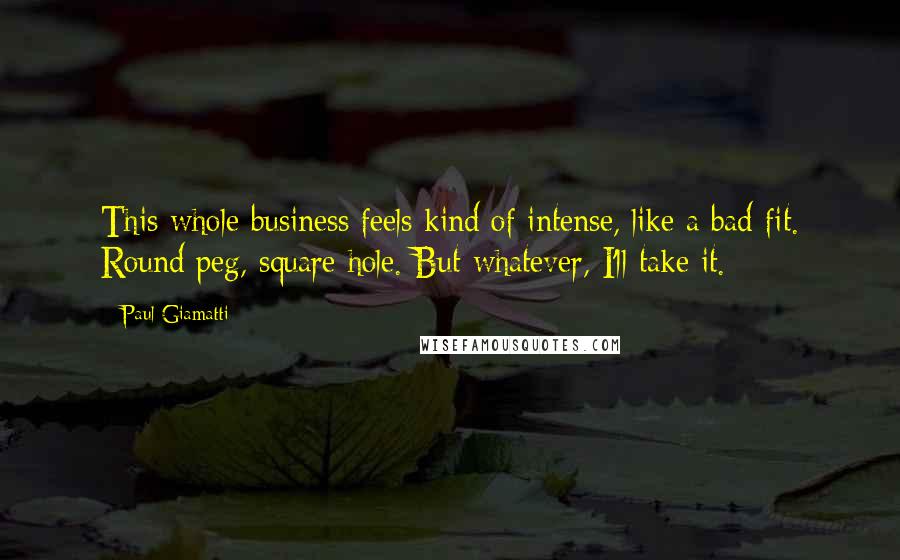 Paul Giamatti Quotes: This whole business feels kind of intense, like a bad fit. Round peg, square hole. But whatever, I'll take it.