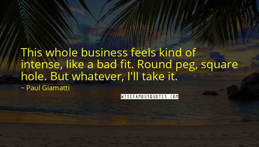 Paul Giamatti Quotes: This whole business feels kind of intense, like a bad fit. Round peg, square hole. But whatever, I'll take it.