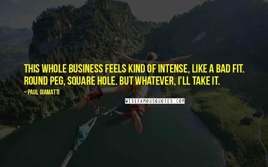 Paul Giamatti Quotes: This whole business feels kind of intense, like a bad fit. Round peg, square hole. But whatever, I'll take it.