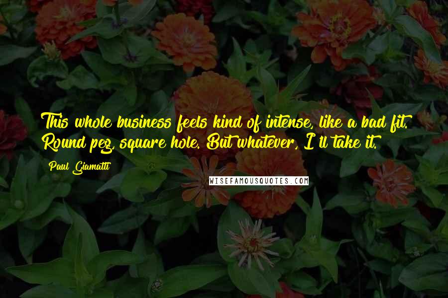 Paul Giamatti Quotes: This whole business feels kind of intense, like a bad fit. Round peg, square hole. But whatever, I'll take it.