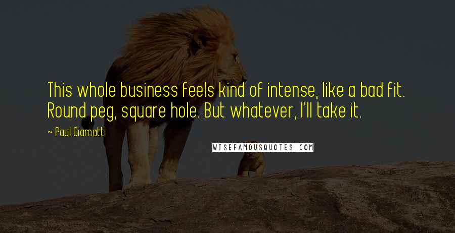 Paul Giamatti Quotes: This whole business feels kind of intense, like a bad fit. Round peg, square hole. But whatever, I'll take it.