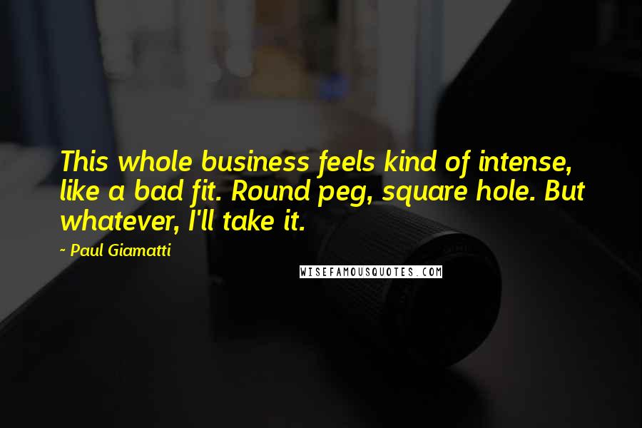 Paul Giamatti Quotes: This whole business feels kind of intense, like a bad fit. Round peg, square hole. But whatever, I'll take it.