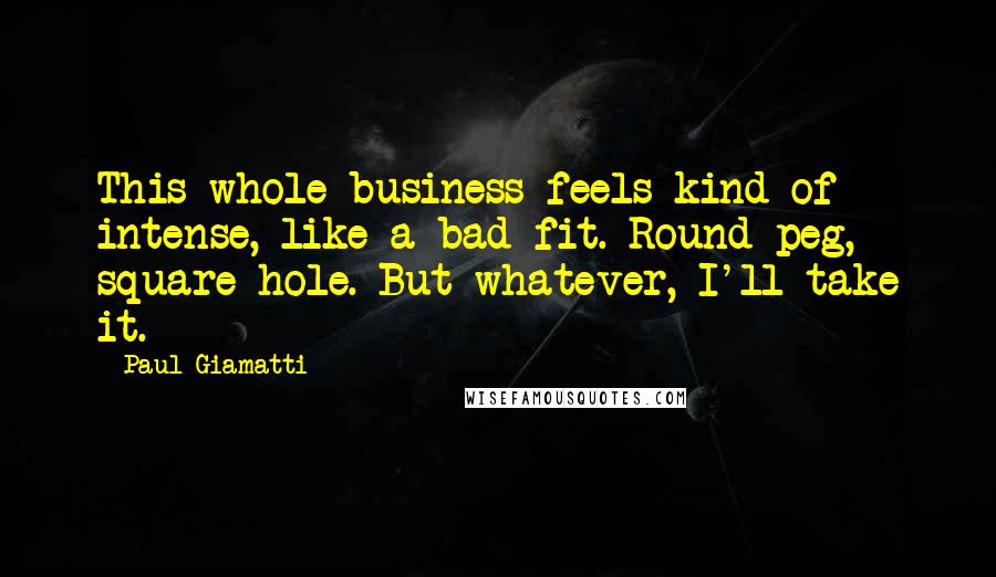 Paul Giamatti Quotes: This whole business feels kind of intense, like a bad fit. Round peg, square hole. But whatever, I'll take it.