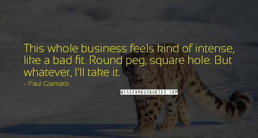 Paul Giamatti Quotes: This whole business feels kind of intense, like a bad fit. Round peg, square hole. But whatever, I'll take it.